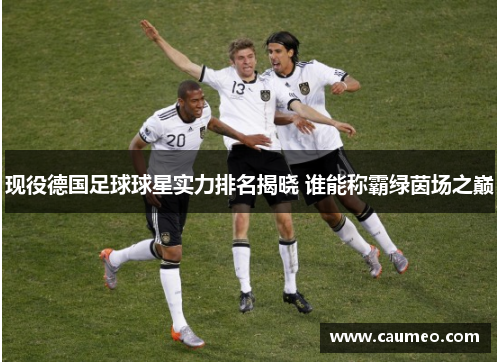 现役德国足球球星实力排名揭晓 谁能称霸绿茵场之巅