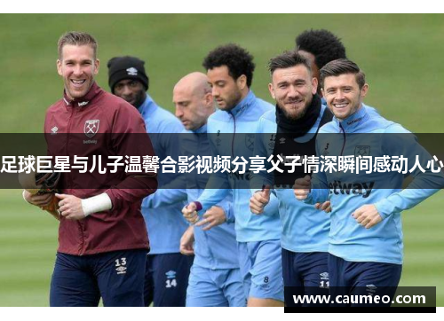 足球巨星与儿子温馨合影视频分享父子情深瞬间感动人心