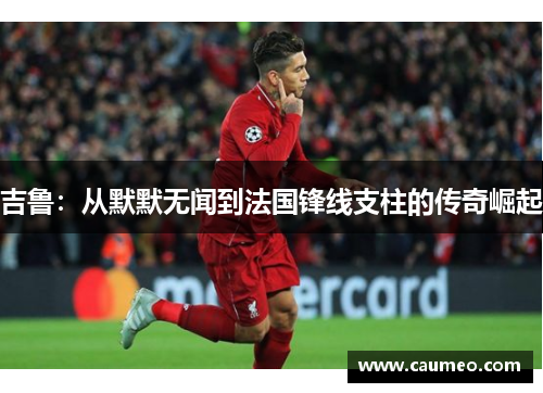 吉鲁：从默默无闻到法国锋线支柱的传奇崛起