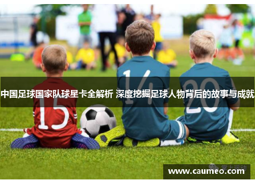 中国足球国家队球星卡全解析 深度挖掘足球人物背后的故事与成就