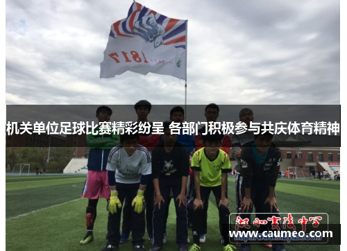 机关单位足球比赛精彩纷呈 各部门积极参与共庆体育精神